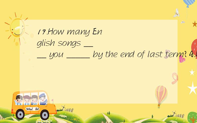 19.How many English songs ____ you _____ by the end of last term?A.have,learned B.did,learn C.had,learned D.were,learned为什么?再讲一下过去完成时