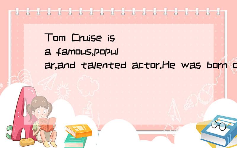 Tom Cruise is a famous,popular,and talented actor.He was born on July 3,1962 in New York.He made his first movie in 1981.Soon,he was a top actor.In the 1980’s and 1990’s,he made more than 20 movies.Some of his best movies were Top Gun,Rain Man an