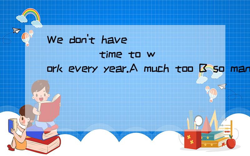 We don't have ____ time to work every year.A much too B so many C too much D too many