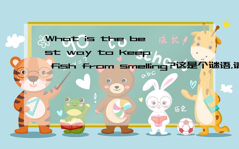 What is the best way to keep fish from smelling?这是个谜语，请求回答，