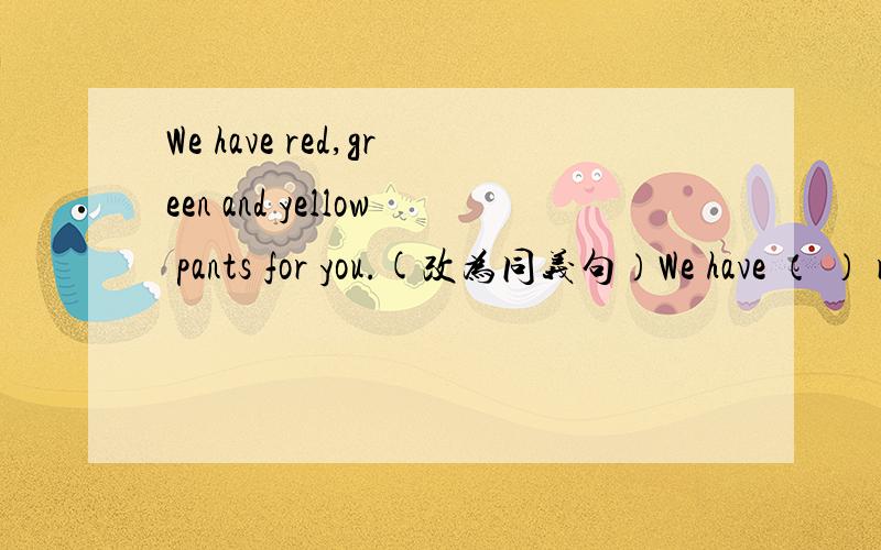 We have red,green and yellow pants for you.(改为同义句）We have （ ） red,green and yellow for youWe have red,green and yellow pants for you.(改为同义句）We have （ ） （ ）red,green and yellow for you.