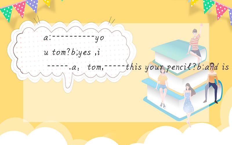 a:----------you tom?b;yes ,i -----.a：tom,-----this your pencil?b:and is that your dictionaty?b:no,-------,-------his dictionary.