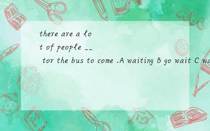 there are a lot of people __ tor the bus to come .A waiting B go wait C waited D is waiting