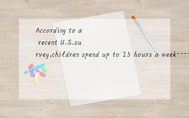 According to a recent U.S.survey,children spend up to 25 hours a week--------TVA to watch B to watching C watching D watch