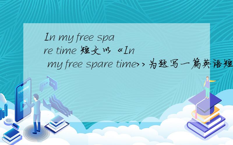 In my free spare time 短文以《In my free spare time>>为题写一篇英语短文,40个词左右.