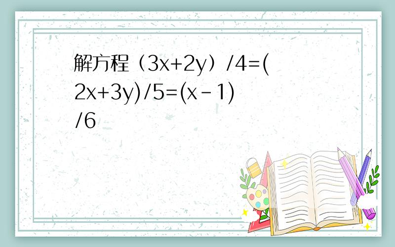 解方程（3x+2y）/4=(2x+3y)/5=(x-1)/6