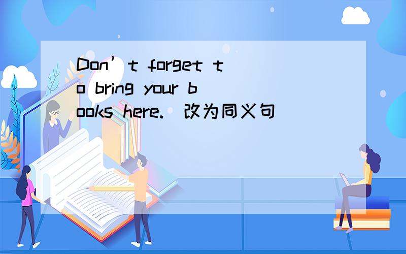 Don’t forget to bring your books here.（改为同义句）