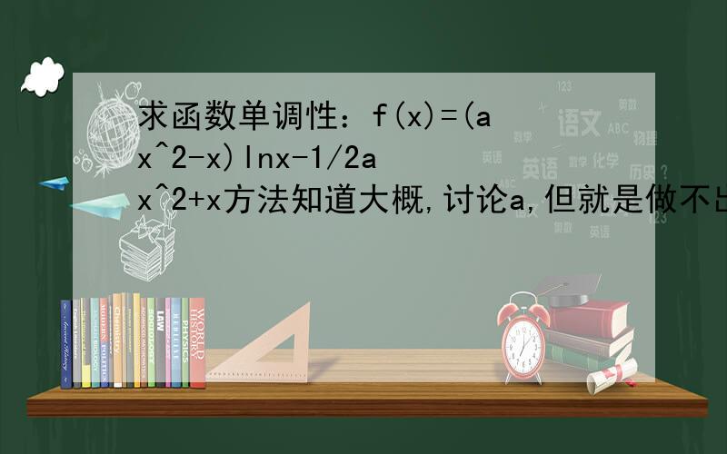 求函数单调性：f(x)=(ax^2-x)lnx-1/2ax^2+x方法知道大概,讨论a,但就是做不出来