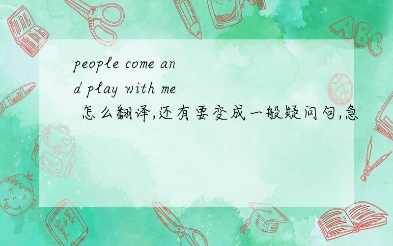 people come and play with me 怎么翻译,还有要变成一般疑问句,急