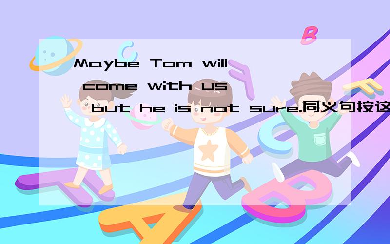 Maybe Tom will come with us ,but he is not sure.同义句按这个来填,按照初二上册的语言逻辑Tom ___ ___ ___ ___ but he is not sure.记住中间是四个空,不是三个,