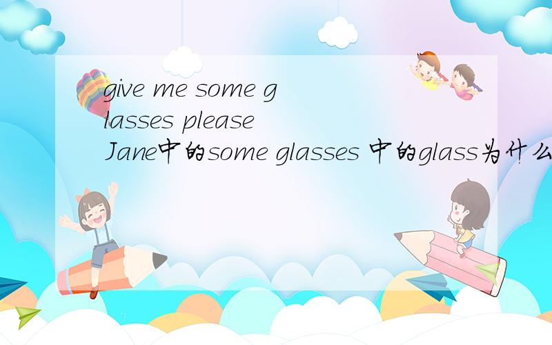 give me some glasses please Jane中的some glasses 中的glass为什么要加es 是不是提到了some 然后glass就得变成负数形式