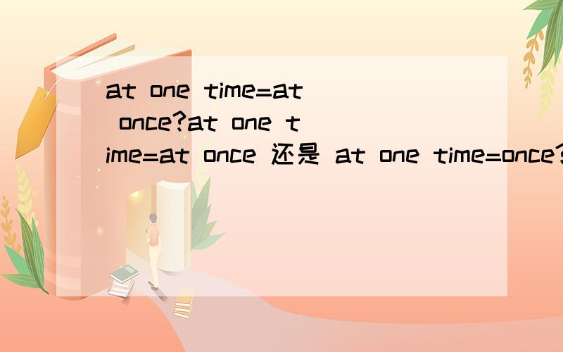 at one time=at once?at one time=at once 还是 at one time=once?或者是别的