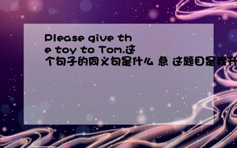 Please give the toy to Tom.这个句子的同义句是什么 急 这题目是我升中练习题里面的