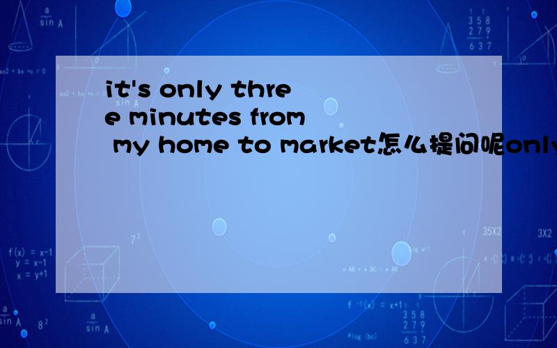 it's only three minutes from my home to market怎么提问呢only three minutes 画线
