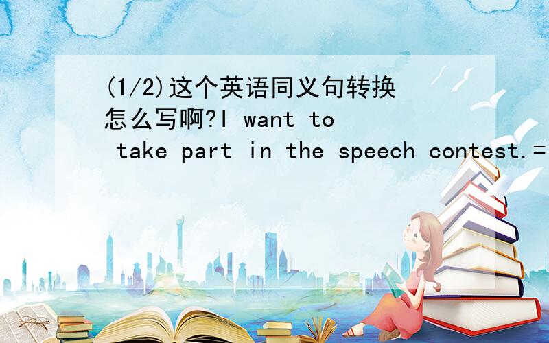 (1/2)这个英语同义句转换怎么写啊?I want to take part in the speech contest.=I ______