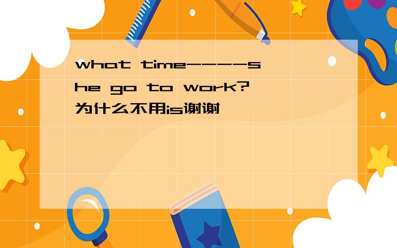 what time----she go to work?为什么不用is谢谢