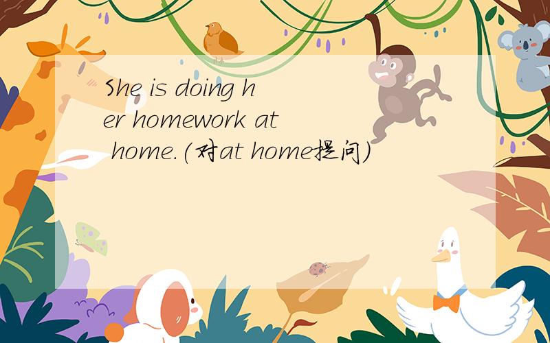 She is doing her homework at home.(对at home提问)