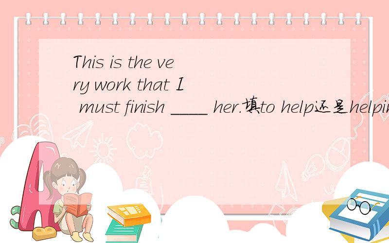 This is the very work that I must finish ____ her.填to help还是helping,为什么.答对加分答案为to help