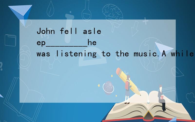 John fell asleep_________he was listening to the music.A while B when