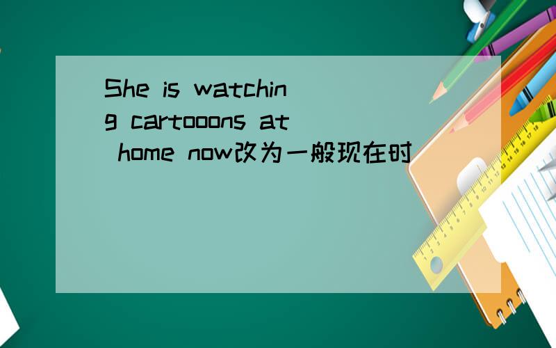 She is watching cartooons at home now改为一般现在时