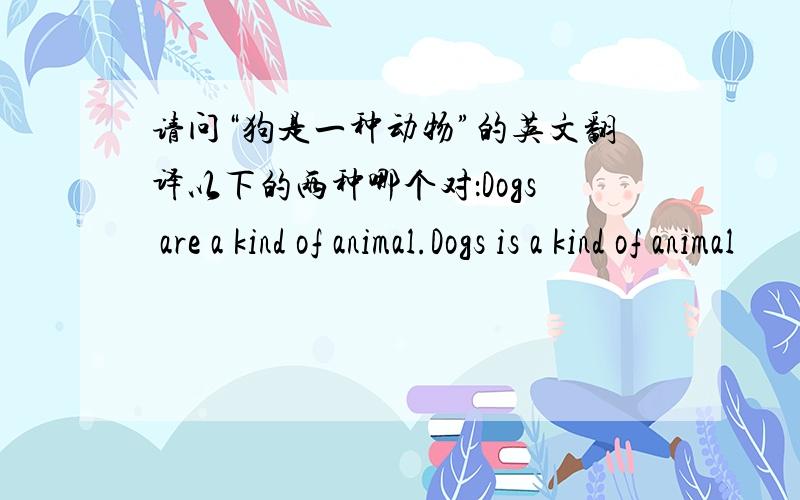请问“狗是一种动物”的英文翻译以下的两种哪个对：Dogs are a kind of animal.Dogs is a kind of animal