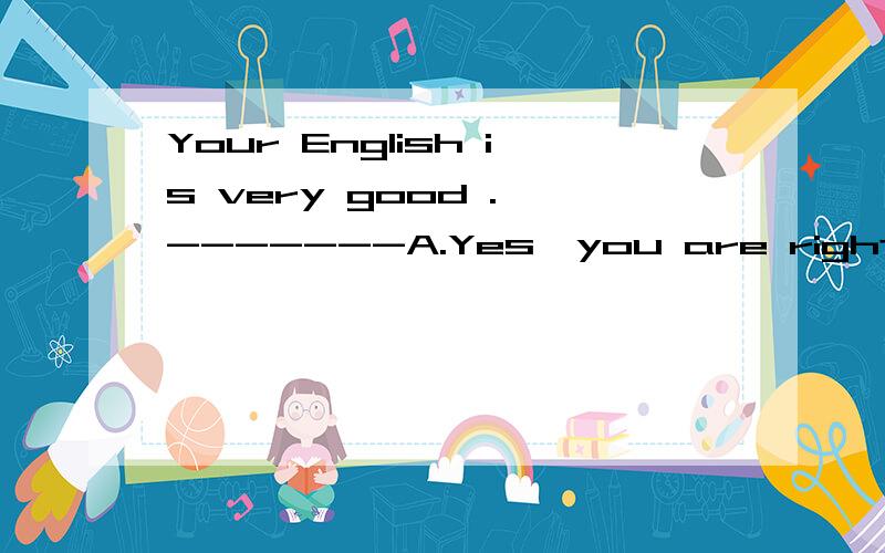 Your English is very good . -------A.Yes,you are right B.Thank you C .that is right D.No,it isnt