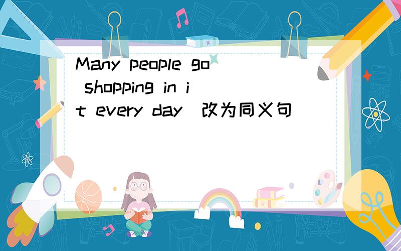 Many people go shopping in it every day(改为同义句） ___ ____people go shopping in it every day