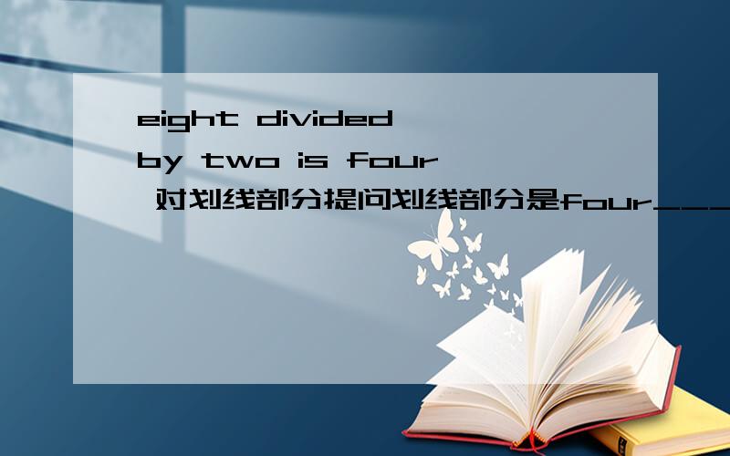 eight divided by two is four 对划线部分提问划线部分是four___ ___ eight divided by two?