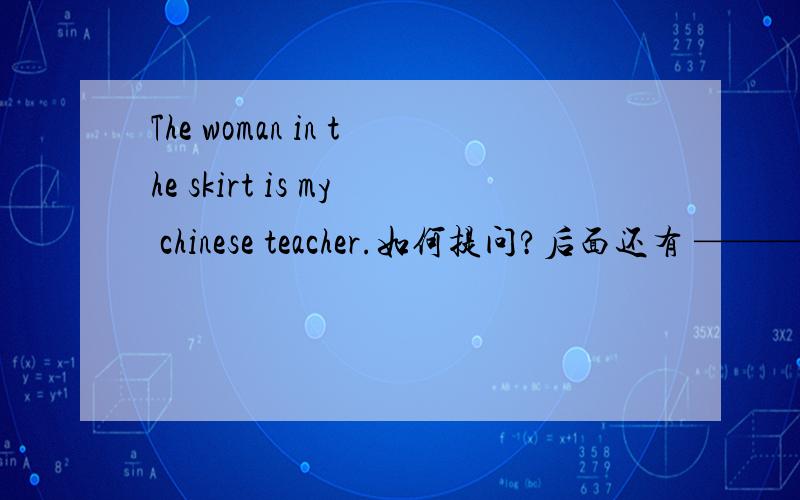 The woman in the skirt is my chinese teacher.如何提问?后面还有 ———your chinese teacher?如题 谢