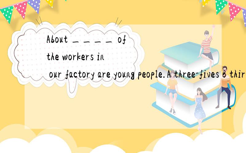 About ____ of the workers in our factory are young people.A three-fives B third-fifthsC three-fifths D three-fifth