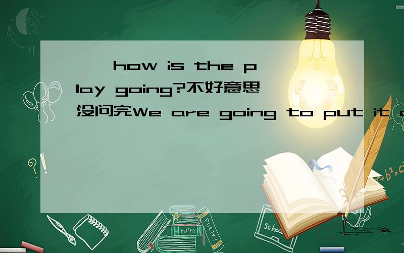 ——how is the play going?不好意思没问完We are going to put it on the day after tomorrow