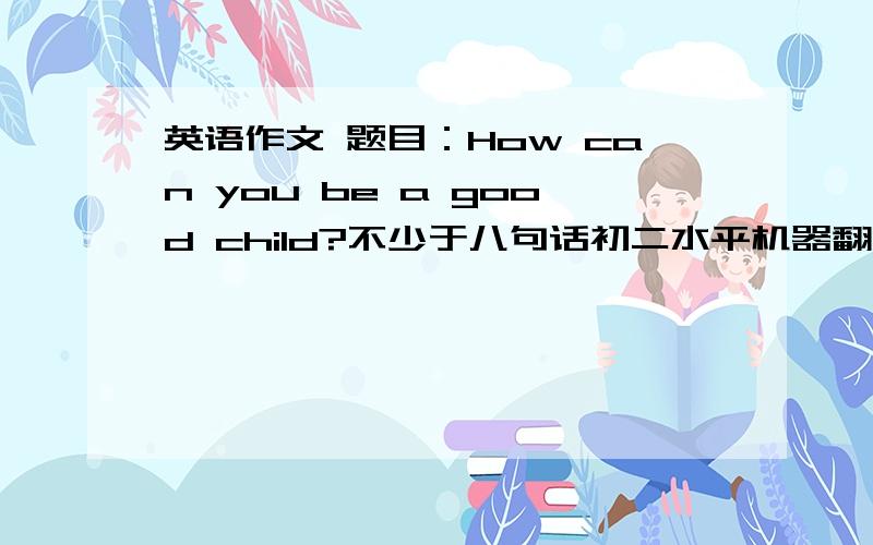 英语作文 题目：How can you be a good child?不少于八句话初二水平机器翻译请绕行写好了追加20