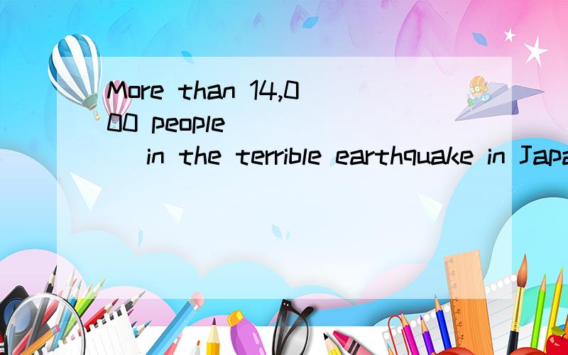More than 14,000 people _____ in the terrible earthquake in Japan ______ the afternoon of March 11th