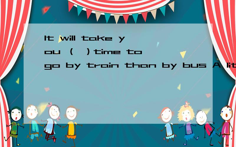 It will take you （ ）time to go by train than by bus A little B less C few D fewer