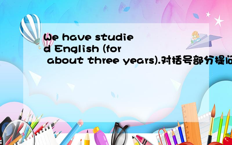 We have studied English (for about three years).对括号部分提问