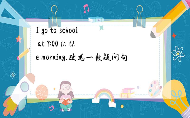 I go to school at 7:00 in the morning.改为一般疑问句
