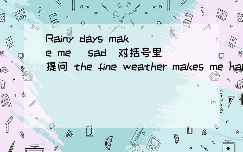 Rainy days make me (sad)对括号里提问 the fine weather makes me happy.改为一般疑问句( )( )rainy days make you?( )the fine weather( ) you happy?