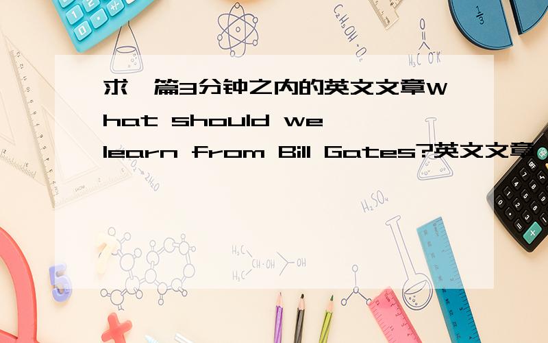 求一篇3分钟之内的英文文章What should we learn from Bill Gates?英文文章 最好有中文翻译 4级水平 急用