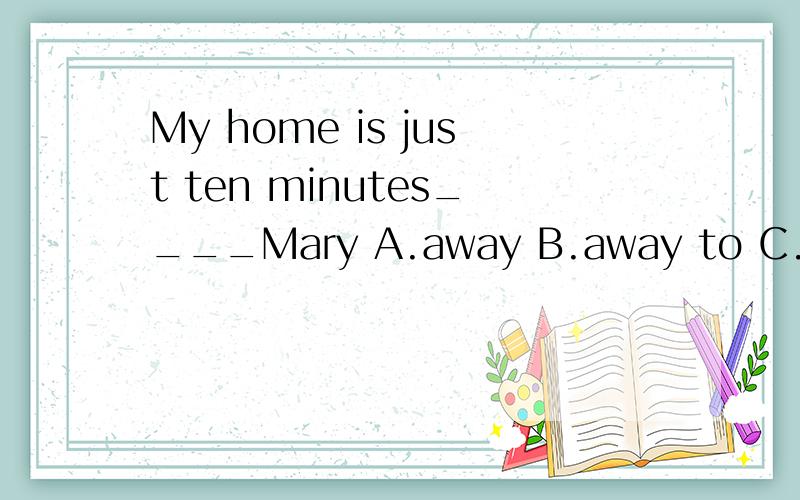 My home is just ten minutes____Mary A.away B.away to C.near from D.away from