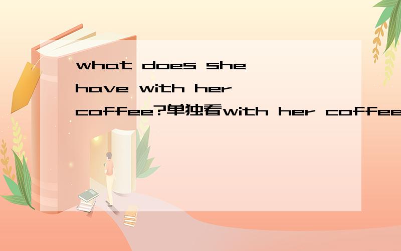 what does she have with her coffee?单独看with her coffee,coffee是名词,能表示喝咖啡这个动作吗?是说：她喝咖啡的时候,还吃了什么,介词with前面有have表示吃的意思,但with后面没有have或者drinking,怎么解释