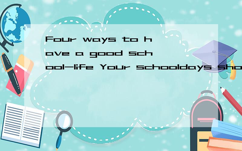 Four ways to have a good school-life Your schooldays should be some of the best and happiest days of your life.How can you get the most from them,and make sure you do not waste this excellent chance to learn?Be active at school Don't say things are d