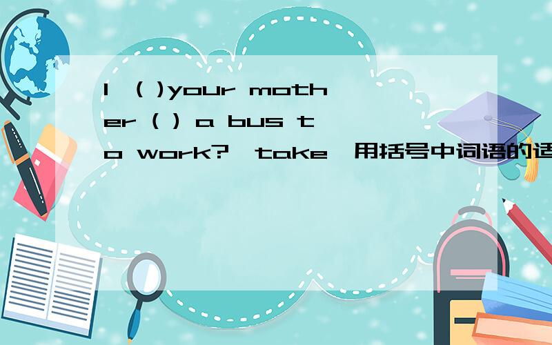 1、( )your mother ( ) a bus to work?【take】用括号中词语的适当形式填空2、when ( )your uncle often ( )his work?【start】用用括号中词语的适当形式填空三、改错1、when is your math teacher often go to the movies?2、c