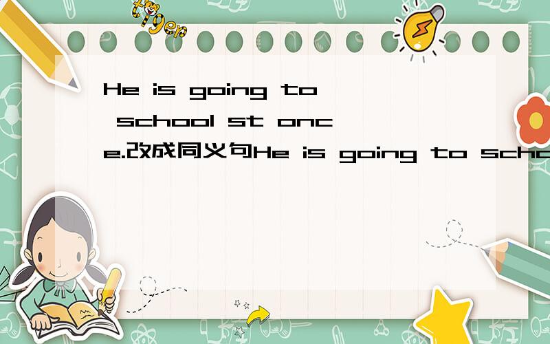 He is going to school st once.改成同义句He is going to school ___ ___