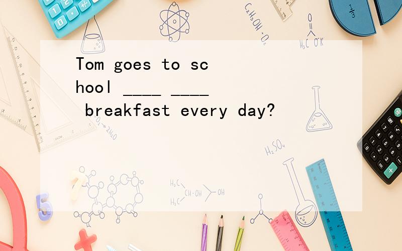 Tom goes to school ____ ____ breakfast every day?