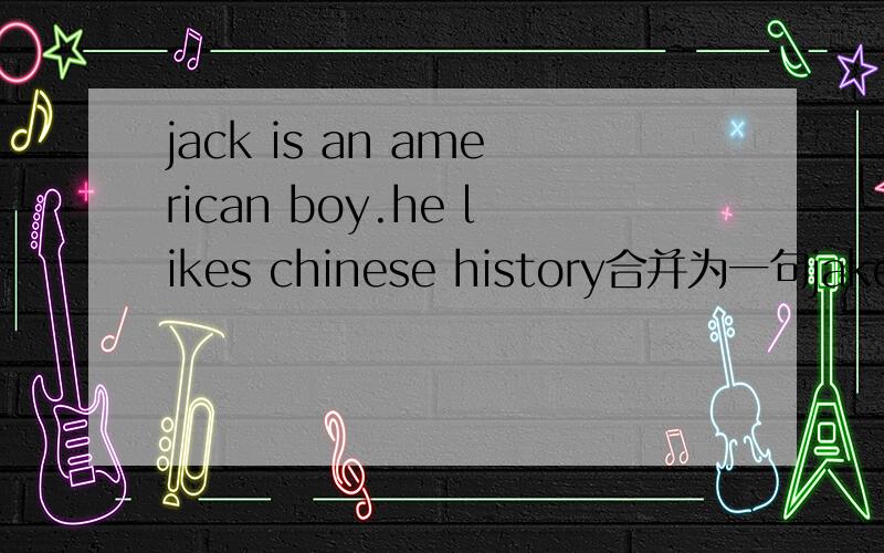 jack is an american boy.he likes chinese history合并为一句jake is ______american boy ______likes chinese history