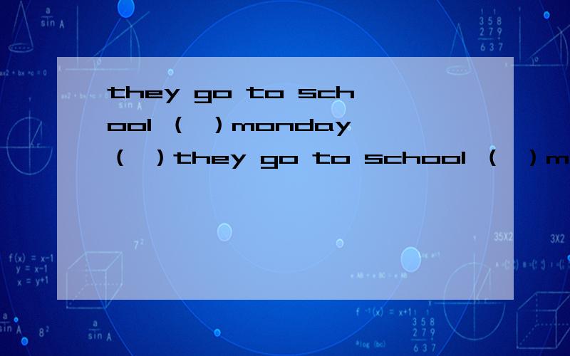 they go to school （ ）monday （ ）they go to school （ ）monday （ ） friday.