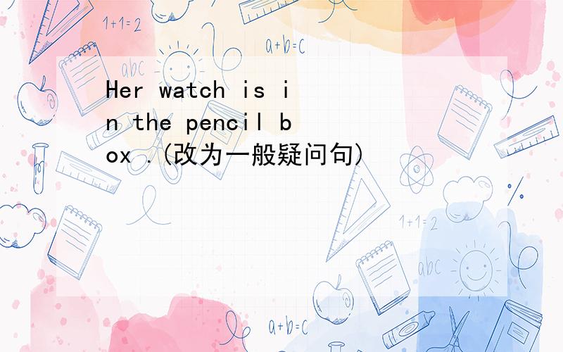 Her watch is in the pencil box .(改为一般疑问句)
