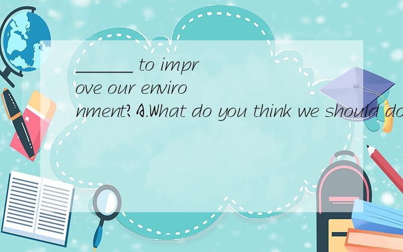 ______ to improve our environment?A.What do you think we should do B.Do y______ to improve our environment?A.What do you think we should do B.Do you think what we should doC.What do you think should we do D.Do you think what should we do