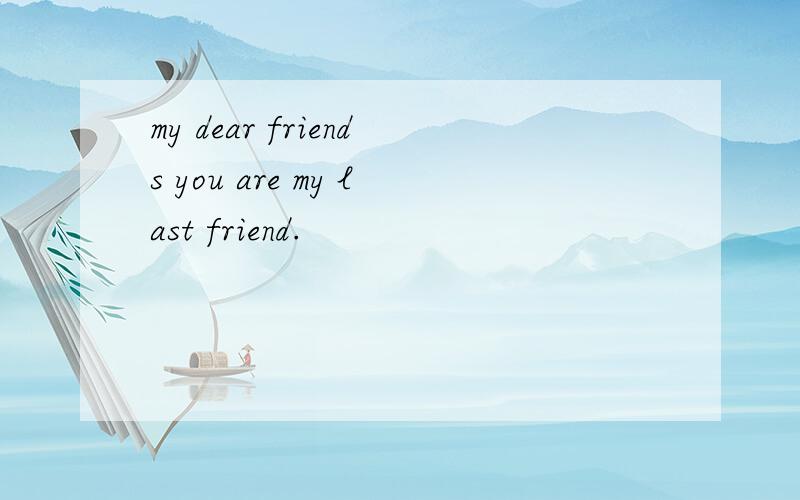 my dear friends you are my last friend.