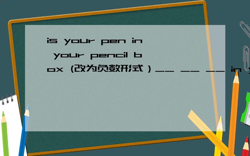 is your pen in your pencil box (改为负数形式）__ __ __ in your pencil box?